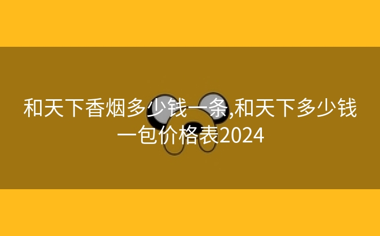 和天下香烟多少钱一条,和天下多少钱一包价格表2024