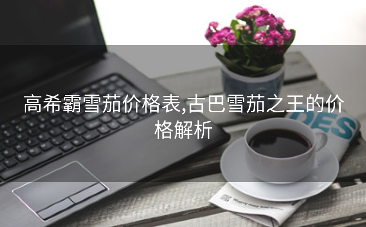 高希霸雪茄价格表,古巴雪茄之王的价格解析