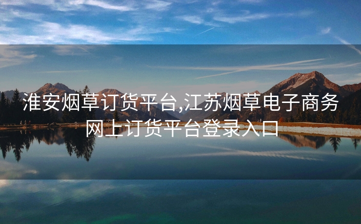 淮安烟草订货平台,江苏烟草电子商务网上订货平台登录入口