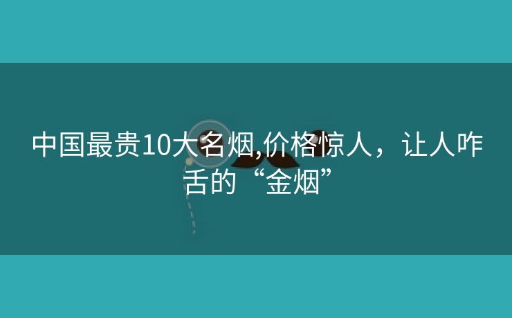 中国最贵10大名烟,价格惊人，让人咋舌的“金烟”
