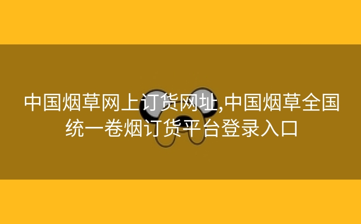 中国烟草网上订货网址,中国烟草全国统一卷烟订货平台登录入口