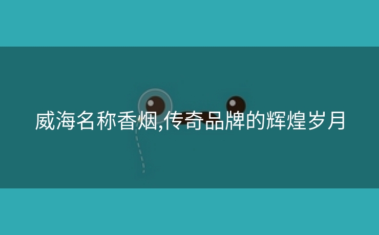 威海名称香烟,传奇品牌的辉煌岁月