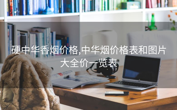 硬中华香烟价格,中华烟价格表和图片大全价一览表