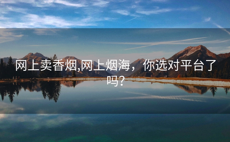网上卖香烟,网上烟海，你选对平台了吗？