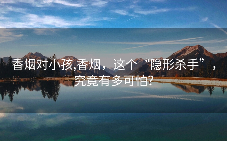香烟对小孩,香烟，这个“隐形杀手”，究竟有多可怕？