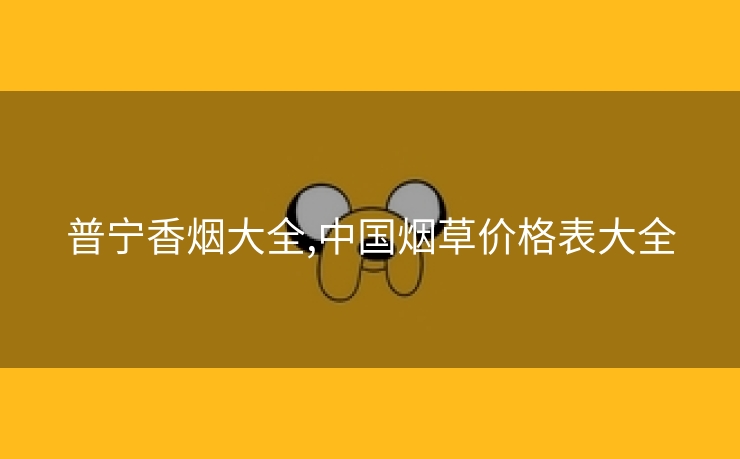 普宁香烟大全,中国烟草价格表大全