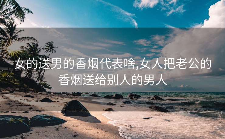女的送男的香烟代表啥,女人把老公的香烟送给别人的男人