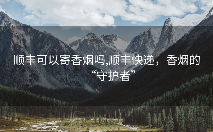 顺丰可以寄香烟吗,顺丰快递，香烟的“守护者”