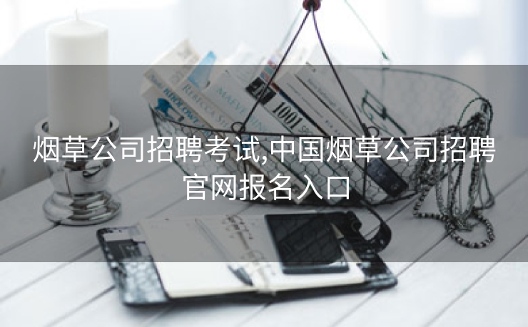 烟草公司招聘考试,中国烟草公司招聘官网报名入口