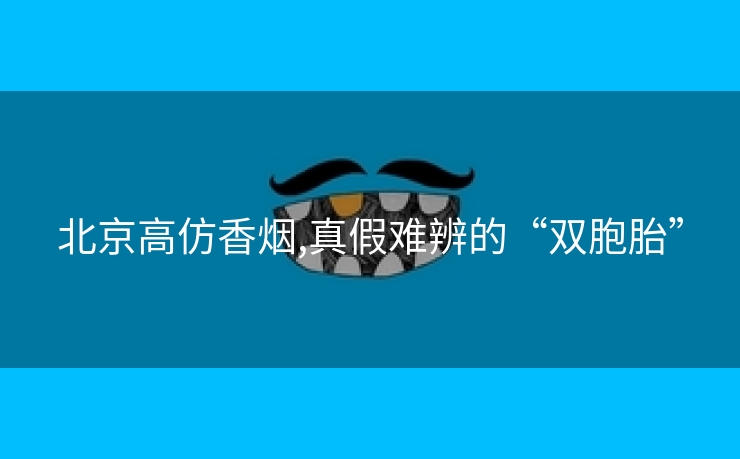 北京高仿香烟,真假难辨的“双胞胎”