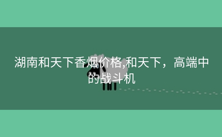 湖南和天下香烟价格,和天下，高端中的战斗机