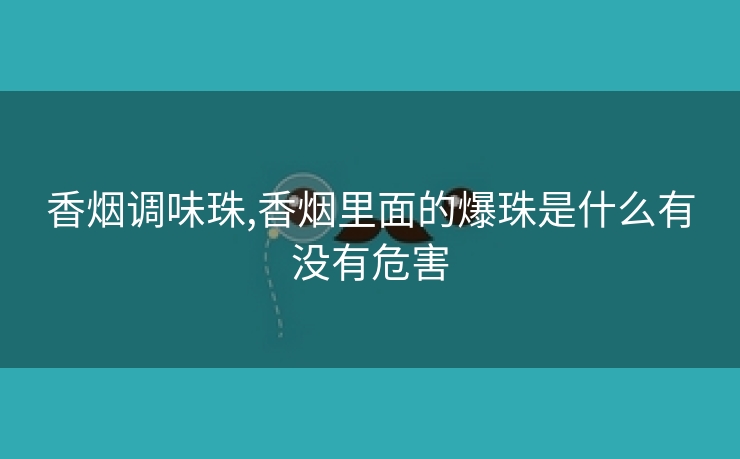 香烟调味珠,香烟里面的爆珠是什么有没有危害