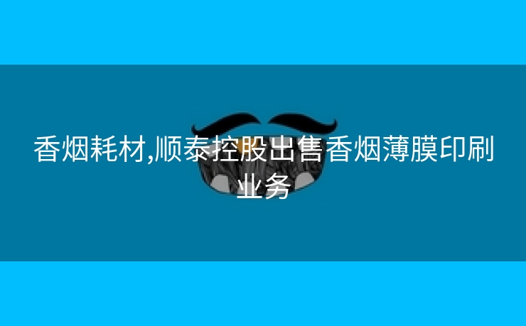 香烟耗材,顺泰控股出售香烟薄膜印刷业务