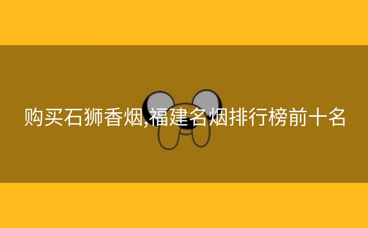 购买石狮香烟,福建名烟排行榜前十名