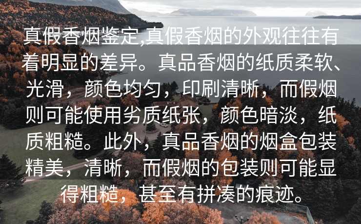 真假香烟鉴定,真假香烟的外观往往有着明显的差异。真品香烟的纸质柔软、光滑，颜色均匀，印刷清晰，而假烟则可能使用劣质纸张，颜色暗淡，纸质粗糙。此外，真品香烟的烟盒包装精美，清晰，而假烟的包装则可能显得粗糙，甚至有拼凑的痕迹。