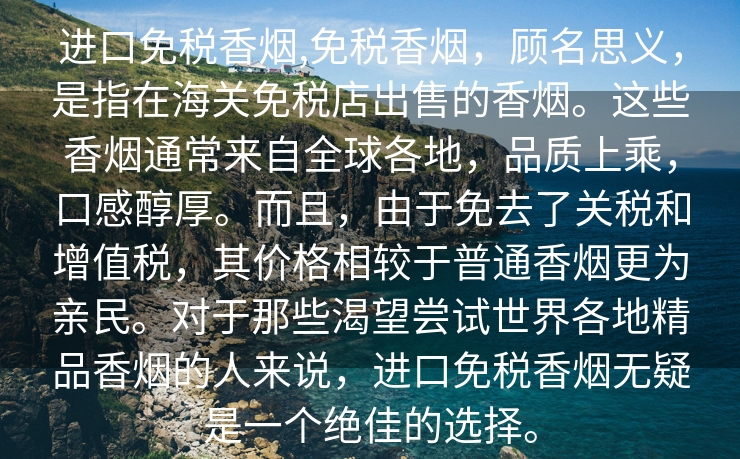 进口免税香烟,免税香烟，顾名思义，是指在海关免税店出售的香烟。这些香烟通常来自全球各地，品质上乘，口感醇厚。而且，由于免去了关税和增值税，其价格相较于普通香烟更为亲民。对于那些渴望尝试世界各地精品香烟的人来说，进口免税香烟无疑是一个绝佳的选择。