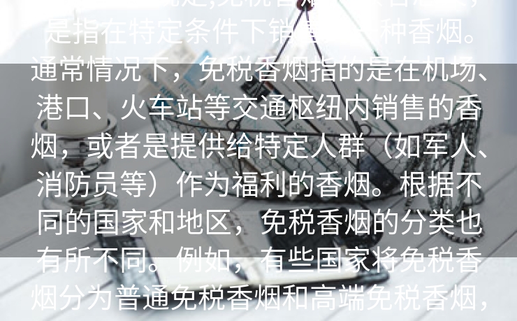 免税香烟规定,免税香烟，顾名思义，是指在特定条件下销售的一种香烟。通常情况下，免税香烟指的是在机场、港口、火车站等交通枢纽内销售的香烟，或者是提供给特定人群（如军人、消防员等）作为福利的香烟。根据不同的国家和地区，免税香烟的分类也有所不同。例如，有些国家将免税香烟分为普通免税香烟和高端免税香烟，前者价格较低，后者则价格较高。