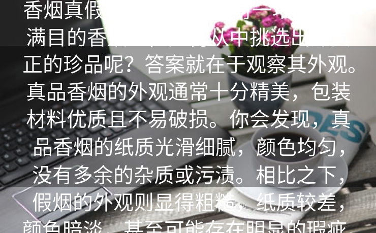 香烟真假辨别,当我们面对一堆堆琳琅满目的香烟时，如何从中挑选出那真正的珍品呢？答案就在于观察其外观。真品香烟的外观通常十分精美，包装材料优质且不易破损。你会发现，真品香烟的纸质光滑细腻，颜色均匀，没有多余的杂质或污渍。相比之下，假烟的外观则显得粗糙，纸质较差，颜色暗淡，甚至可能存在明显的瑕疵。