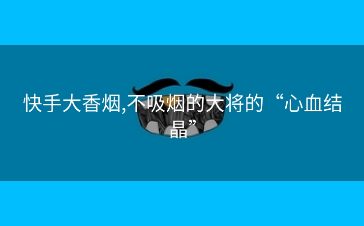 快手大香烟,不吸烟的大将的“心血结晶”