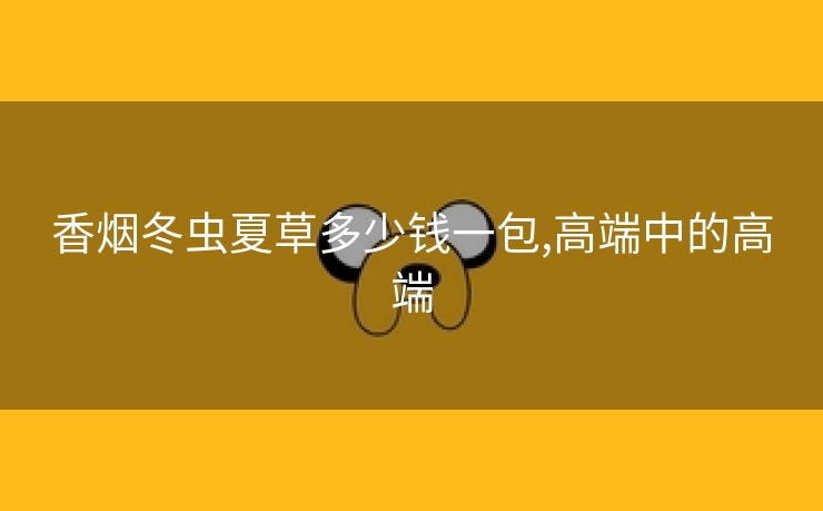 香烟冬虫夏草多少钱一包,高端中的高端