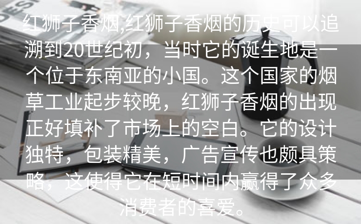 红狮子香烟,红狮子香烟的历史可以追溯到20世纪初，当时它的诞生地是一个位于东南亚的小国。这个国家的烟草工业起步较晚，红狮子香烟的出现正好填补了市场上的空白。它的设计独特，包装精美，广告宣传也颇具策略，这使得它在短时间内赢得了众多消费者的喜爱。