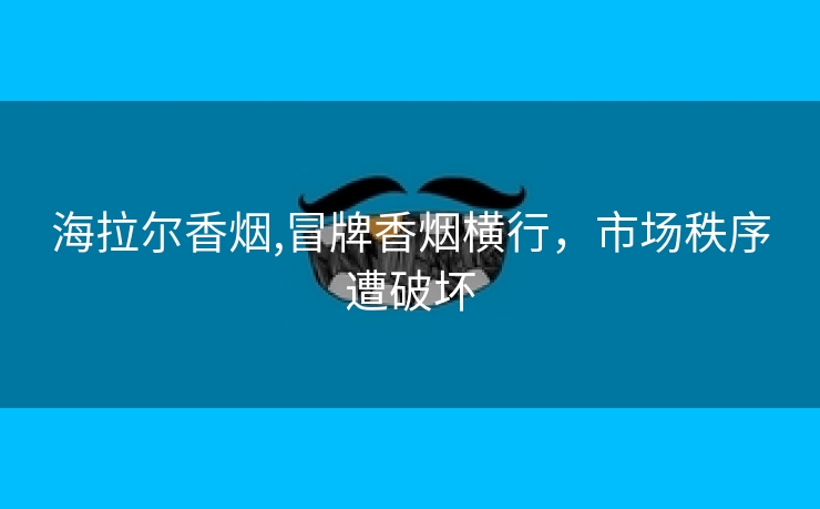 海拉尔香烟,冒牌香烟横行，市场秩序遭破坏