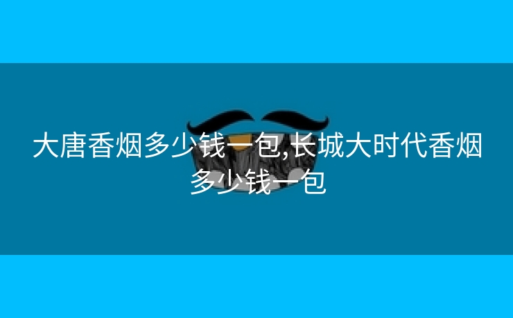 大唐香烟多少钱一包,长城大时代香烟多少钱一包