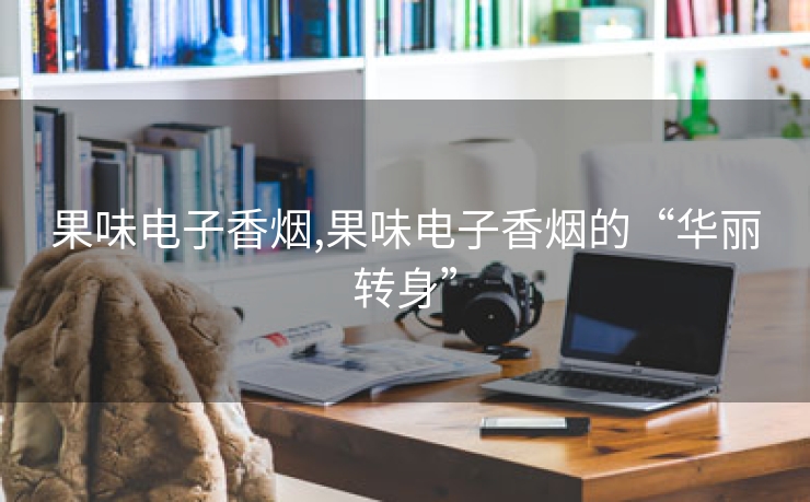 果味电子香烟,果味电子香烟的“华丽转身”