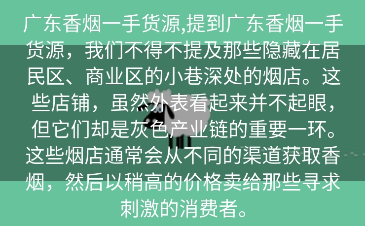 广东香烟一手货源,提到广东香烟一手货源，我们不得不提及那些隐藏在居民区、商业区的小巷深处的烟店。这些店铺，虽然外表看起来并不起眼，但它们却是灰色产业链的重要一环。这些烟店通常会从不同的渠道获取香烟，然后以稍高的价格卖给那些寻求刺激的消费者。