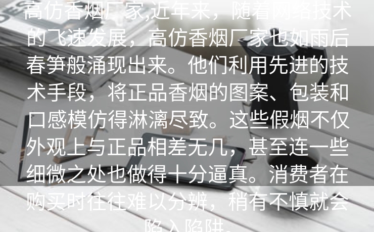 高仿香烟厂家,近年来，随着网络技术的飞速发展，高仿香烟厂家也如雨后春笋般涌现出来。他们利用先进的技术手段，将正品香烟的图案、包装和口感模仿得淋漓尽致。这些假烟不仅外观上与正品相差无几，甚至连一些细微之处也做得十分逼真。消费者在购买时往往难以分辨，稍有不慎就会陷入陷阱。