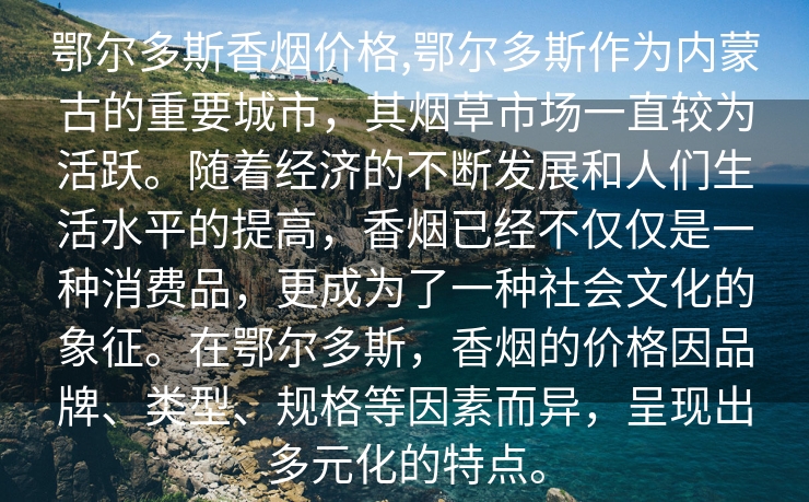 鄂尔多斯香烟价格,鄂尔多斯作为内蒙古的重要城市，其烟草市场一直较为活跃。随着经济的不断发展和人们生活水平的提高，香烟已经不仅仅是一种消费品，更成为了一种社会文化的象征。在鄂尔多斯，香烟的价格因品牌、类型、规格等因素而异，呈现出多元化的特点。