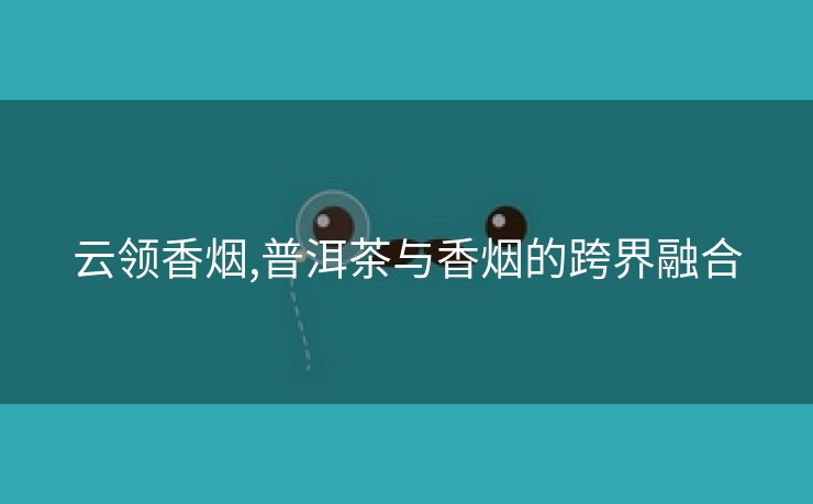 云领香烟,普洱茶与香烟的跨界融合