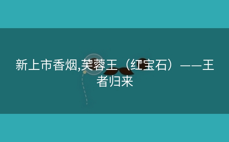 新上市香烟,芙蓉王（红宝石）——王者归来