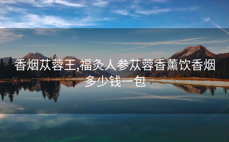 香烟苁蓉王,福灸人参苁蓉香薰饮香烟多少钱一包