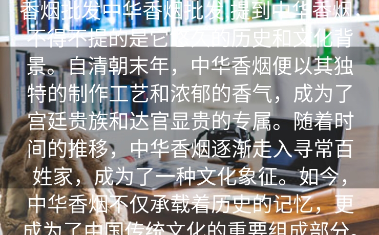 香烟批发中华香烟批发,提到中华香烟，不得不提的是它悠久的历史和文化背景。自清朝末年，中华香烟便以其独特的制作工艺和浓郁的香气，成为了宫廷贵族和达官显贵的专属。随着时间的推移，中华香烟逐渐走入寻常百姓家，成为了一种文化象征。如今，中华香烟不仅承载着历史的记忆，更成为了中国传统文化的重要组成部分。