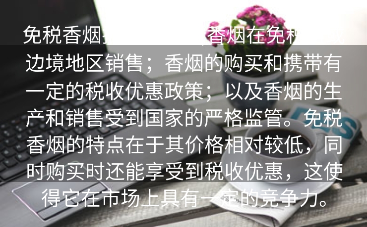 免税香烟批发价目表,香烟在免税店或边境地区销售；香烟的购买和携带有一定的税收优惠政策；以及香烟的生产和销售受到国家的严格监管。免税香烟的特点在于其价格相对较低，同时购买时还能享受到税收优惠，这使得它在市场上具有一定的竞争力。