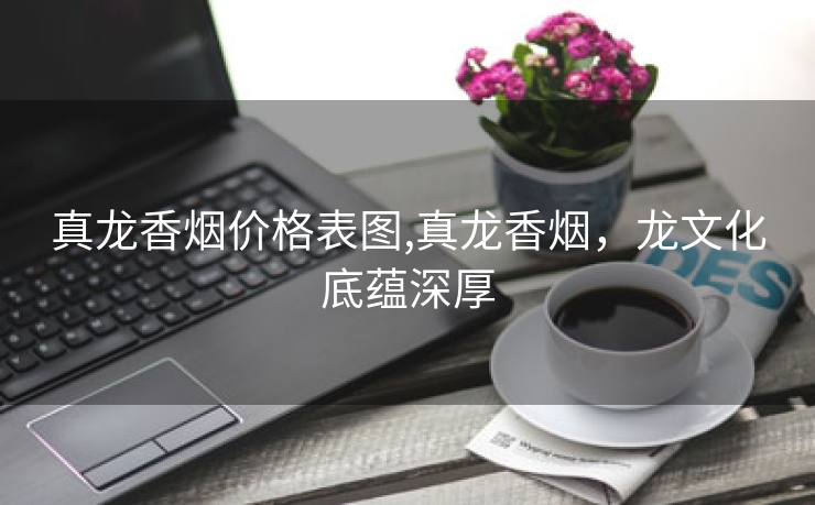 真龙香烟价格表图,真龙香烟，龙文化底蕴深厚