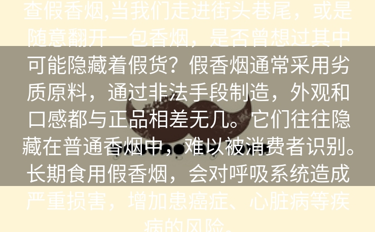 查假香烟,当我们走进街头巷尾，或是随意翻开一包香烟，是否曾想过其中可能隐藏着假货？假香烟通常采用劣质原料，通过非法手段制造，外观和口感都与正品相差无几。它们往往隐藏在普通香烟中，难以被消费者识别。长期食用假香烟，会对呼吸系统造成严重损害，增加患癌症、心脏病等疾病的风险。