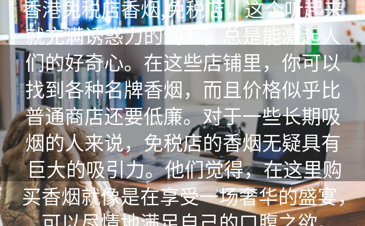 香港免税店香烟,免税店，这个听起来就充满诱惑力的词汇，总是能激起人们的好奇心。在这些店铺里，你可以找到各种名牌香烟，而且价格似乎比普通商店还要低廉。对于一些长期吸烟的人来说，免税店的香烟无疑具有巨大的吸引力。他们觉得，在这里购买香烟就像是在享受一场奢华的盛宴，可以尽情地满足自己的口腹之欲。