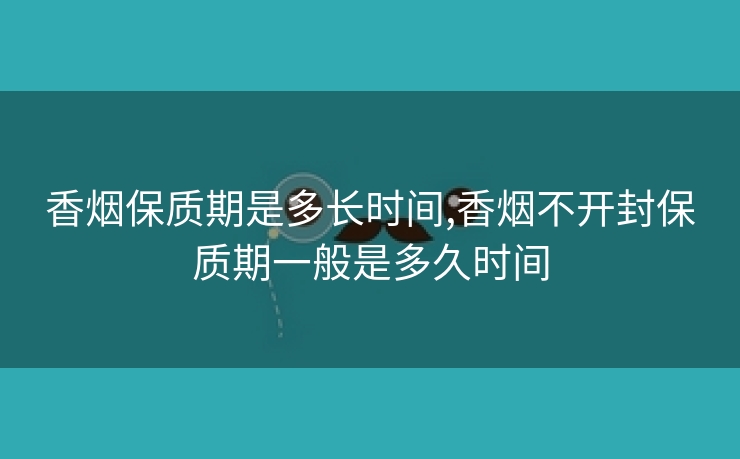 香烟保质期是多长时间,香烟不开封保质期一般是多久时间