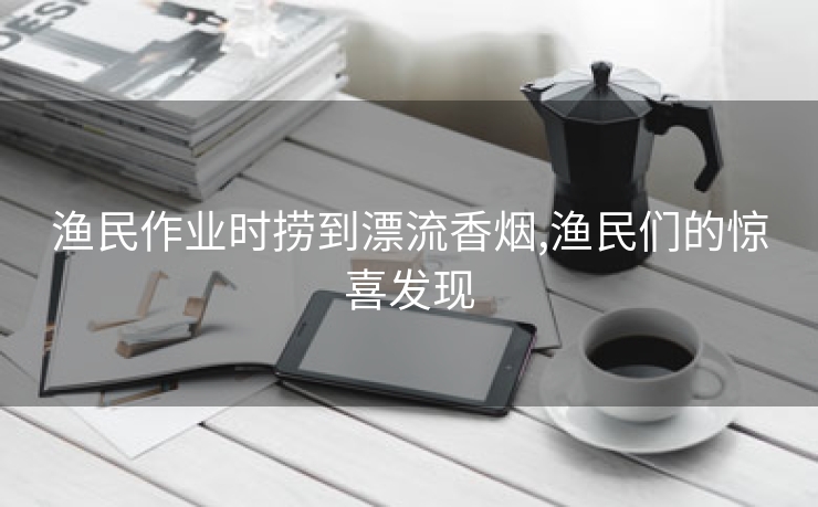 渔民作业时捞到漂流香烟,渔民们的惊喜发现