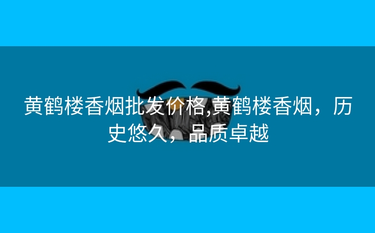 黄鹤楼香烟批发价格,黄鹤楼香烟，历史悠久，品质卓越