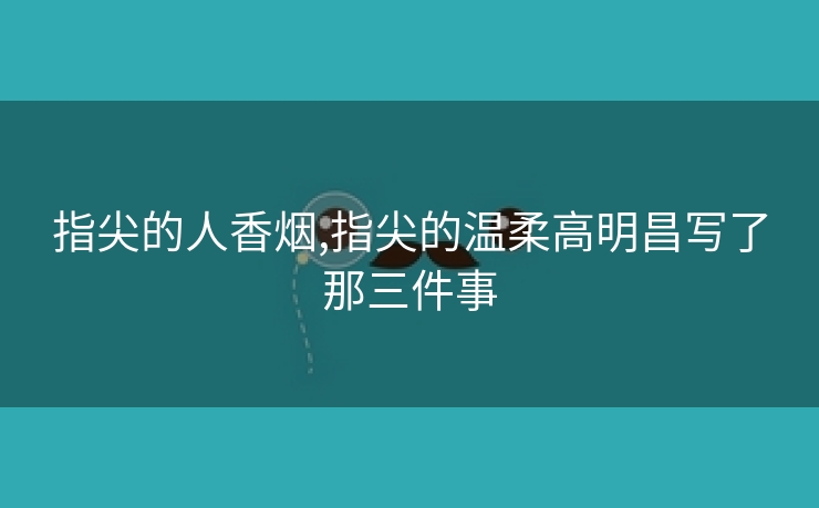 指尖的人香烟,指尖的温柔高明昌写了那三件事