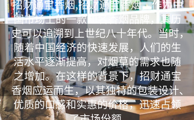 招财通宝香烟,招财通宝香烟，作为中国市场上的一款知名香烟品牌，其历史可以追溯到上世纪八十年代。当时，随着中国经济的快速发展，人们的生活水平逐渐提高，对烟草的需求也随之增加。在这样的背景下，招财通宝香烟应运而生，以其独特的包装设计、优质的口感和实惠的价格，迅速占领了市场份额。