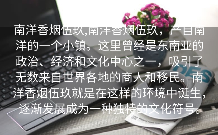 南洋香烟伍玖,南洋香烟伍玖，产自南洋的一个小镇。这里曾经是东南亚的政治、经济和文化中心之一，吸引了无数来自世界各地的商人和移民。南洋香烟伍玖就是在这样的环境中诞生，逐渐发展成为一种独特的文化符号。