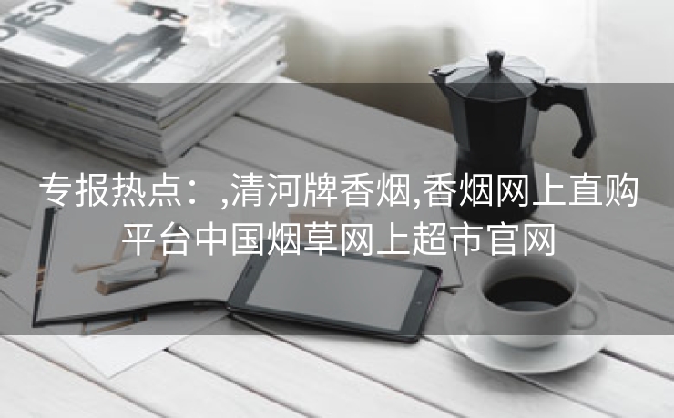 专报热点：,清河牌香烟,香烟网上直购平台中国烟草网上超市官网