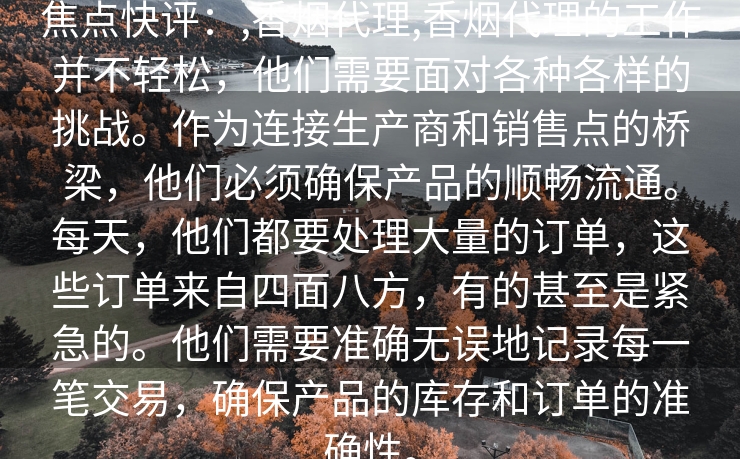 焦点快评：,香烟代理,香烟代理的工作并不轻松，他们需要面对各种各样的挑战。作为连接生产商和销售点的桥梁，他们必须确保产品的顺畅流通。每天，他们都要处理大量的订单，这些订单来自四面八方，有的甚至是紧急的。他们需要准确无误地记录每一笔交易，确保产品的库存和订单的准确性。