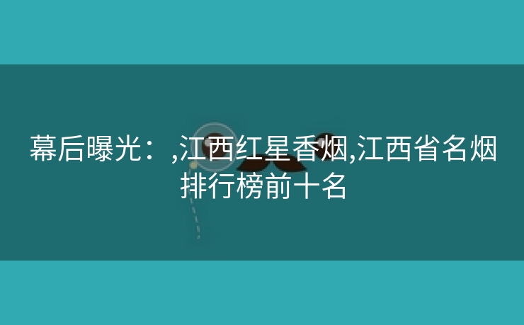 幕后曝光：,江西红星香烟,江西省名烟排行榜前十名