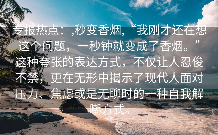 专报热点：,秒变香烟,“我刚才还在想这个问题，一秒钟就变成了香烟。”这种夸张的表达方式，不仅让人忍俊不禁，更在无形中揭示了现代人面对压力、焦虑或是无聊时的一种自我解嘲方式。