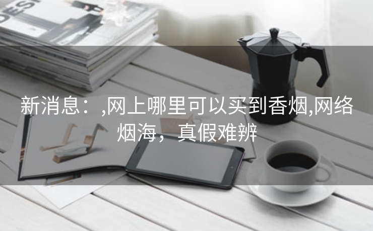 新消息：,网上哪里可以买到香烟,网络烟海，真假难辨